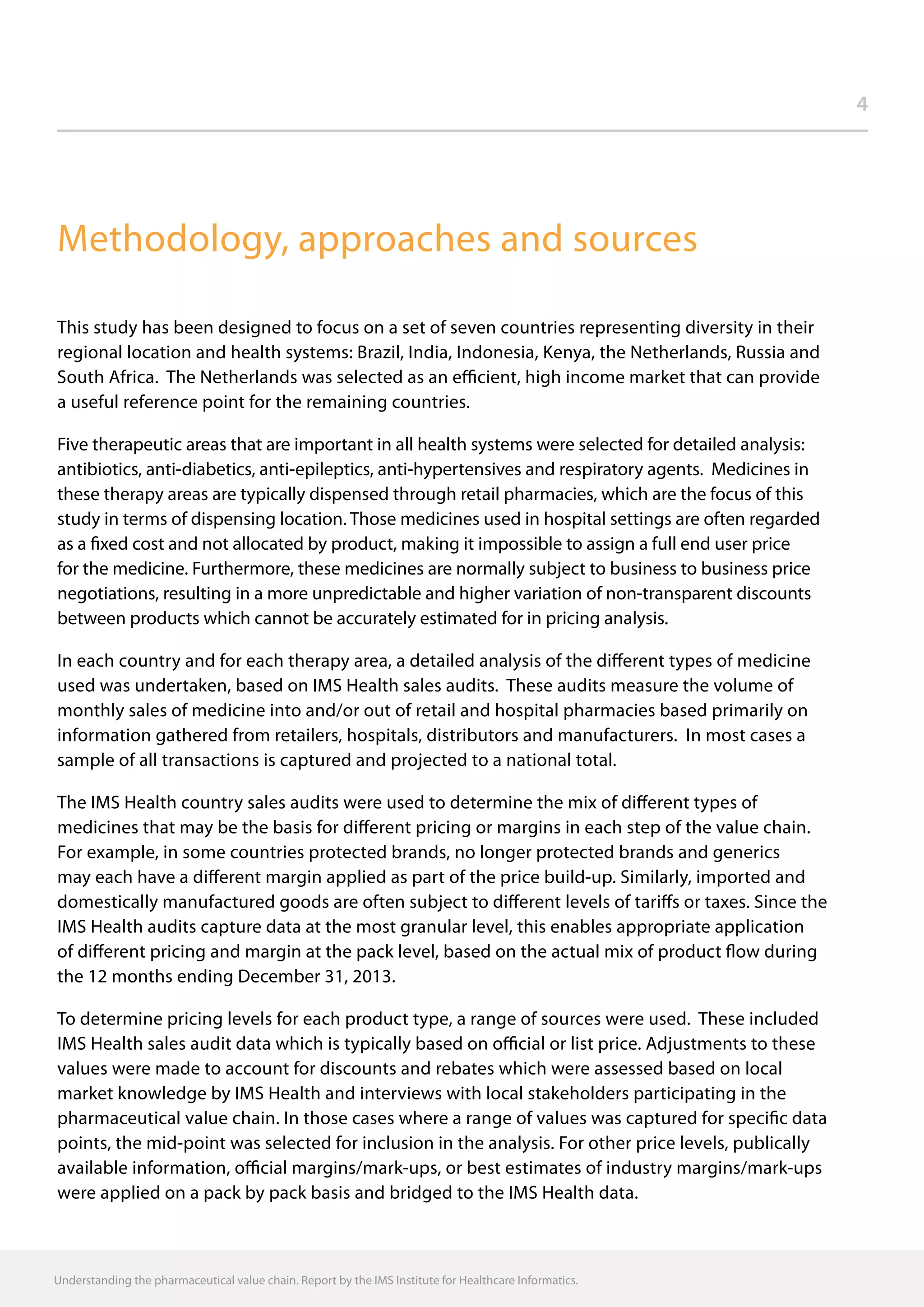 Understanding the pharmaceutical value chain. Report by the IMS Institute for Healthcare Informatics.
4
Methodology, approaches and sources
This study has been designed to focus on a set of seven countries representing diversity in their
regional location and health systems: Brazil, India, Indonesia, Kenya, the Netherlands, Russia and
South Africa. The Netherlands was selected as an efficient, high income market that can provide
a useful reference point for the remaining countries.
Five therapeutic areas that are important in all health systems were selected for detailed analysis:
antibiotics, anti-diabetics, anti-epileptics, anti-hypertensives and respiratory agents. Medicines in
these therapy areas are typically dispensed through retail pharmacies, which are the focus of this
study in terms of dispensing location. Those medicines used in hospital settings are often regarded
as a fixed cost and not allocated by product, making it impossible to assign a full end user price
for the medicine. Furthermore, these medicines are normally subject to business to business price
negotiations, resulting in a more unpredictable and higher variation of non-transparent discounts
between products which cannot be accurately estimated for in pricing analysis.
In each country and for each therapy area, a detailed analysis of the different types of medicine
used was undertaken, based on IMS Health sales audits. These audits measure the volume of
monthly sales of medicine into and/or out of retail and hospital pharmacies based primarily on
information gathered from retailers, hospitals, distributors and manufacturers. In most cases a
sample of all transactions is captured and projected to a national total.
The IMS Health country sales audits were used to determine the mix of different types of
medicines that may be the basis for different pricing or margins in each step of the value chain.
For example, in some countries protected brands, no longer protected brands and generics
may each have a different margin applied as part of the price build-up. Similarly, imported and
domestically manufactured goods are often subject to different levels of tariffs or taxes. Since the
IMS Health audits capture data at the most granular level, this enables appropriate application
of different pricing and margin at the pack level, based on the actual mix of product flow during
the 12 months ending December 31, 2013.
To determine pricing levels for each product type, a range of sources were used. These included
IMS Health sales audit data which is typically based on official or list price. Adjustments to these
values were made to account for discounts and rebates which were assessed based on local
market knowledge by IMS Health and interviews with local stakeholders participating in the
pharmaceutical value chain. In those cases where a range of values was captured for specific data
points, the mid-point was selected for inclusion in the analysis. For other price levels, publically
available information, official margins/mark-ups, or best estimates of industry margins/mark-ups
were applied on a pack by pack basis and bridged to the IMS Health data.
 