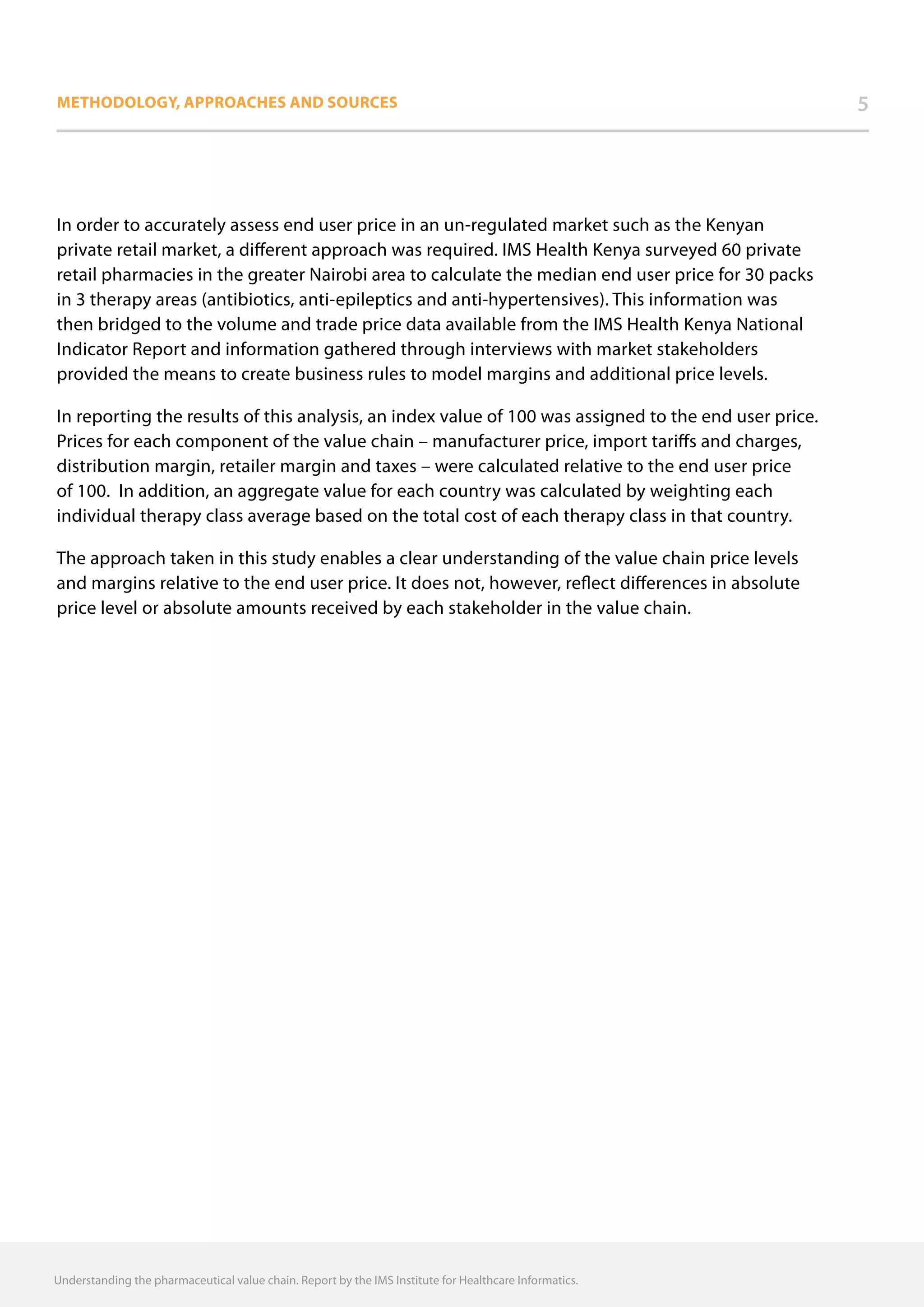 Methodology, approaches and sources 5
In order to accurately assess end user price in an un-regulated market such as the Kenyan
private retail market, a different approach was required. IMS Health Kenya surveyed 60 private
retail pharmacies in the greater Nairobi area to calculate the median end user price for 30 packs
in 3 therapy areas (antibiotics, anti-epileptics and anti-hypertensives). This information was
then bridged to the volume and trade price data available from the IMS Health Kenya National
Indicator Report and information gathered through interviews with market stakeholders
provided the means to create business rules to model margins and additional price levels.
In reporting the results of this analysis, an index value of 100 was assigned to the end user price.
Prices for each component of the value chain – manufacturer price, import tariffs and charges,
distribution margin, retailer margin and taxes – were calculated relative to the end user price
of 100. In addition, an aggregate value for each country was calculated by weighting each
individual therapy class average based on the total cost of each therapy class in that country.
The approach taken in this study enables a clear understanding of the value chain price levels
and margins relative to the end user price. It does not, however, reflect differences in absolute
price level or absolute amounts received by each stakeholder in the value chain.
Understanding the pharmaceutical value chain. Report by the IMS Institute for Healthcare Informatics.
 