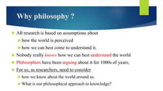 Why philosophy ?
 All research is based on assumptions about
how the world is perceived
how we can best come to underst...