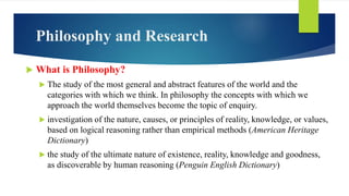 Philosophy and Research
 What is Philosophy?
 The study of the most general and abstract features of the world and the
c...