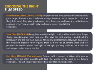 CHOOSING THE RIGHTFILM SPEEDMedium film speeds (64 to 125 ASA) are probably the most used and can cope with a great range of subjects and conditions, though they may not be the perfect choice for the job in hand. They give good colour, fairly fine grain and have a good latitude to exposure error. They are really only inadequate in very dim lightingconditions.Slow films (25-50 ASA) being less sensitive to light require wider apertures or longer shutter speeds to give more exposure. They give the best sharpness and detail, the finest grain and are the most suitable for making enlargements. However, because of the increased exposure they require, there is more risk of camera shake and less potential for action shots in poor light. In low light you may prefer to use a slow film and a tripod rather than a fast film.Fast films (200-400 ASA and over) Pictures which cannot be taken with slow or medium film are often possible with fast film, which can be used in low lighting conditions. The fast shutter speeds used are good for stopping action.