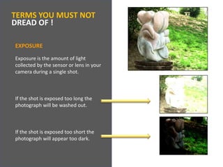 TERMS YOU MUST NOTDREAD OF !EXPOSUREExposure is the amount of light collected by the sensor or lens in your camera during a single shot.  If the shot is exposed too long the photograph will be washed out.  If the shot is exposed too short the photograph will appear too dark.