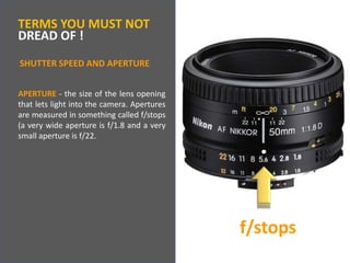 TERMS YOU MUST NOTDREAD OF !SHUTTER SPEED AND APERTUREAPERTURE - the size of the lens opening that lets light into the camera. Apertures are measured in something called f/stops (a very wide aperture is f/1.8 and a very small aperture is f/22.f/stops
