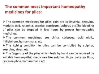  The common medicines for piles pain are collinsonia, aesculus,
muriatic acid, ratanhia, aconite, capsicum, lachesis etc.The bleeding
of piles can be stopped in few hours by proper homeopathic
medicines.
 The common medicines are china, carboveg, acid nitric,
millefolium, hamammalis, etc
 The itching condition in piles can be controlled by sulphur,
aesculus, aloes, etc
 The large size of the piles which feels by hand can be reduced by
suitable homeopathic medicines like sulphur, thuja, calcarea flour,
calcarea phos, hamammalis, etc
 