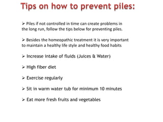  Piles if not controlled in time can create problems in
the long run, follow the tips below for preventing piles.
 Besides the homeopathic treatment it is very important
to maintain a healthy life style and healthy food habits
 Increase intake of fluids (Juices & Water)
 High fiber diet
 Exercise regularly
 Sit in warm water tub for minimum 10 minutes
 Eat more fresh fruits and vegetables
 