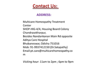 ADDRESS:
Multicare Homeopathy Treatment
Center
SHOP-HIG-4/4, Housing Board Colony
Chandrasekharpur,
Besides Nandankanan Main Rd opposite
Aditya Care Hospital
Bhubaneswar, Odisha 751016
Mob: 91-9937412150 (Dr.Satapathy)
Email:pt.care@multicarehomeopathy.co
m
Visiting hour: 11am to 2pm ; 6pm to 9pm
 