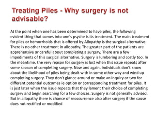 At the point when one has been determined to have piles, the following
evident thing that comes into one's psyche is its treatment. The main treatment
for piles or hemorrhoids that is offered by Allopathy is the surgical alternative.
There is no other treatment in allopathy. The greater part of the patients are
apprehensive or careful about completing a surgery. There are a few
impediments of this surgical alternative. Surgery is lumbering and costly too. In
the meantime, the very reason for surgery is lost when this issue repeats after
some season of completing surgery. Now and again, individuals don't know
about the likelihood of piles being dealt with in some other way and wind up
completing surgery. They don't glance around or make an inquiry or two for
different potential outcomes ie option or corresponding treatment for piles. It
is just later when the issue repeats that they lament their choice of completing
surgery and begin searching for a few choices. Surgery is not generally advised.
But in allopathy there is chance of reoccurrence also after surgery if the cause
does not rectified or modified
 