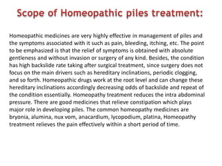 Homeopathic medicines are very highly effective in management of piles and
the symptoms associated with it such as pain, bleeding, itching, etc. The point
to be emphasized is that the relief of symptoms is obtained with absolute
gentleness and without invasion or surgery of any kind. Besides, the condition
has high backslide rate taking after surgical treatment, since surgery does not
focus on the main drivers such as hereditary inclinations, periodic clogging,
and so forth. Homeopathic drugs work at the root level and can change these
hereditary inclinations accordingly decreasing odds of backslide and repeat of
the condition essentially. Homeopathy treatment reduces the intra abdominal
pressure. There are good medicines that relieve constipation which plays
major role in developing piles. The common homeopathy medicines are
bryonia, alumina, nux vom, anacardium, lycopodium, platina, Homeopathy
treatment relieves the pain effectively within a short period of time.
 