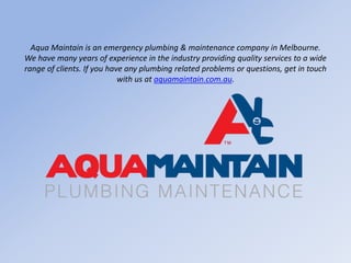 Aqua Maintain is an emergency plumbing & maintenance company in Melbourne.
We have many years of experience in the industry providing quality services to a wide
range of clients. If you have any plumbing related problems or questions, get in touch
with us at aquamaintain.com.au.
 