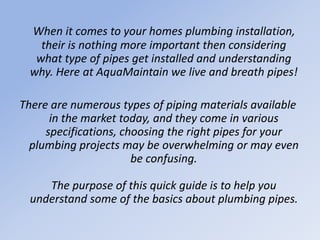 When it comes to your homes plumbing installation,
their is nothing more important then considering
what type of pipes get installed and understanding
why. Here at AquaMaintain we live and breath pipes!
There are numerous types of piping materials available
in the market today, and they come in various
specifications, choosing the right pipes for your
plumbing projects may be overwhelming or may even
be confusing.
The purpose of this quick guide is to help you
understand some of the basics about plumbing pipes.
 