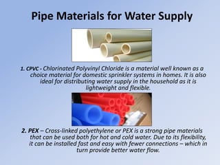 Pipe Materials for Water Supply
1. CPVC - Chlorinated Polyvinyl Chloride is a material well known as a
choice material for domestic sprinkler systems in homes. It is also
ideal for distributing water supply in the household as it is
lightweight and flexible.
2. PEX – Cross-linked polyethylene or PEX is a strong pipe materials
that can be used both for hot and cold water. Due to its flexibility,
it can be installed fast and easy with fewer connections – which in
turn provide better water flow.
 