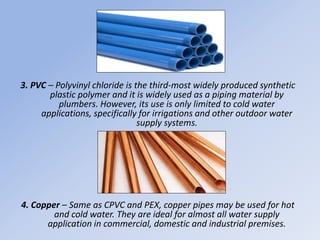 3. PVC – Polyvinyl chloride is the third-most widely produced synthetic
plastic polymer and it is widely used as a piping material by
plumbers. However, its use is only limited to cold water
applications, specifically for irrigations and other outdoor water
supply systems.
4. Copper – Same as CPVC and PEX, copper pipes may be used for hot
and cold water. They are ideal for almost all water supply
application in commercial, domestic and industrial premises.
 
