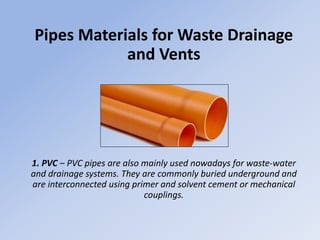 Pipes Materials for Waste Drainage
and Vents
1. PVC – PVC pipes are also mainly used nowadays for waste-water
and drainage systems. They are commonly buried underground and
are interconnected using primer and solvent cement or mechanical
couplings.
 