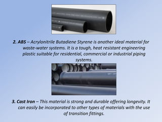 2. ABS – Acrylonitrile Butadiene Styrene is another ideal material for
waste-water systems. It is a tough, heat resistant engineering
plastic suitable for residential, commercial or industrial piping
systems.
3. Cast Iron – This material is strong and durable offering longevity. It
can easily be incorporated to other types of materials with the use
of transition fittings.
 