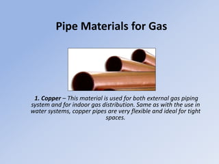 Pipe Materials for Gas
1. Copper – This material is used for both external gas piping
system and for indoor gas distribution. Same as with the use in
water systems, copper pipes are very flexible and ideal for tight
spaces.
 