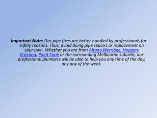 Important Note: Gas pipe fixes are better handled by professionals for
safety reasons. Thus, avoid doing pipe repairs or replacement on
your own. Whether you are from Altona,Werribee, Hoppers
Crossing, Point Cook or the surrounding Melbourne suburbs, our
professional plumbers will be able to help you any time of the day,
any day of the week.
 