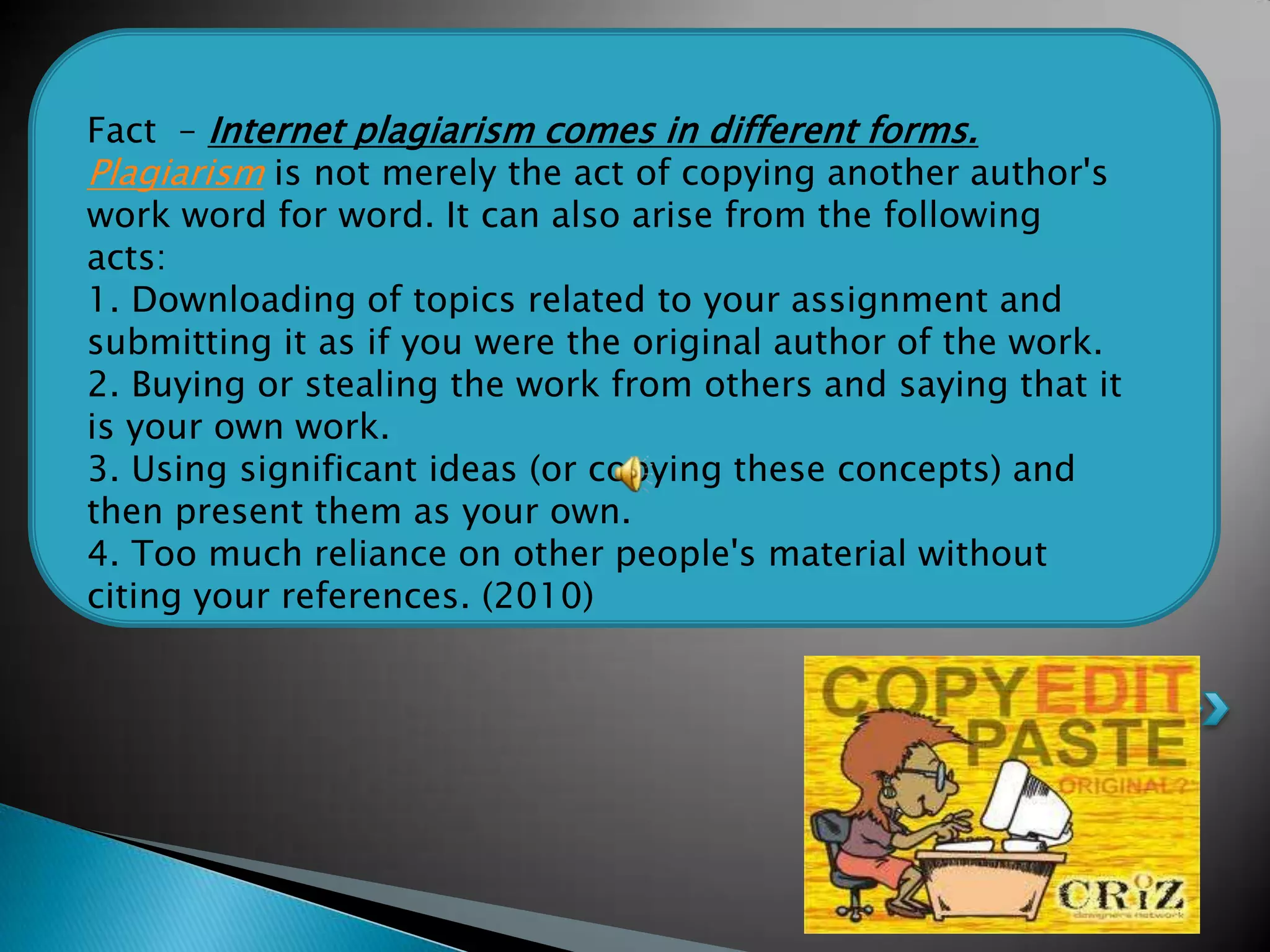 Fact – Internet plagiarism comes in different forms.
Plagiarism is not merely the act of copying another author's
work word for word. It can also arise from the following
acts:
1. Downloading of topics related to your assignment and
submitting it as if you were the original author of the work.
2. Buying or stealing the work from others and saying that it
is your own work.
3. Using significant ideas (or copying these concepts) and
then present them as your own.
4. Too much reliance on other people's material without
citing your references. (2010)
 