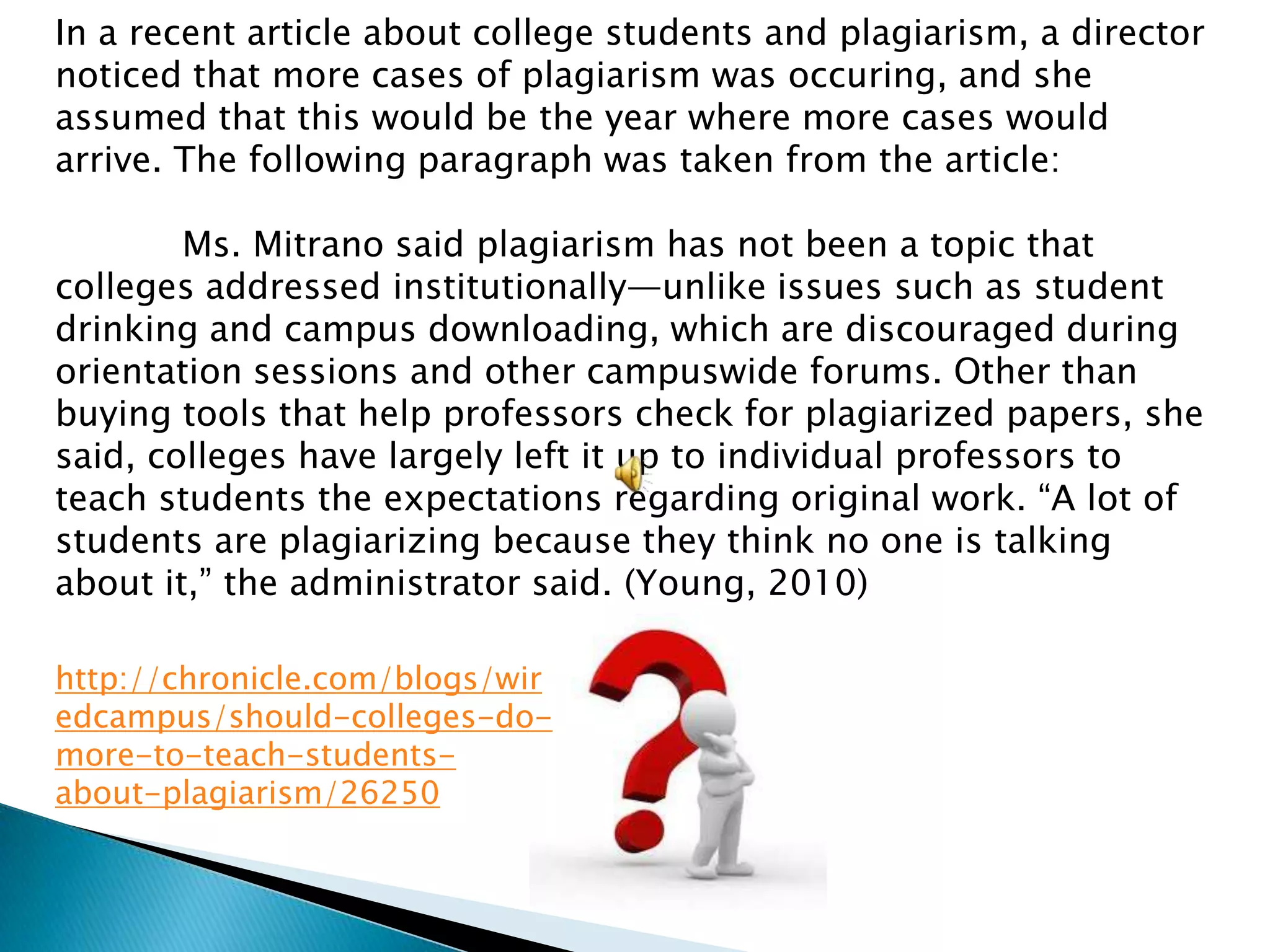 In a recent article about college students and plagiarism, a director
noticed that more cases of plagiarism was occuring, and she
assumed that this would be the year where more cases would
arrive. The following paragraph was taken from the article:

        Ms. Mitrano said plagiarism has not been a topic that
colleges addressed institutionally—unlike issues such as student
drinking and campus downloading, which are discouraged during
orientation sessions and other campuswide forums. Other than
buying tools that help professors check for plagiarized papers, she
said, colleges have largely left it up to individual professors to
teach students the expectations regarding original work. ―A lot of
students are plagiarizing because they think no one is talking
about it,‖ the administrator said. (Young, 2010)

http://chronicle.com/blogs/wir
edcampus/should-colleges-do-
more-to-teach-students-
about-plagiarism/26250
 