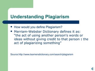 Understanding Plagiarism
   How would you define Plagiarism?
   Merriam-Webster Dictionary defines it as:
    “the act of using another person's words or
    ideas without giving credit to that person : the
    act of plagiarizing something”


Source:http://www.learnersdictionary.com/search/plagiarism
 