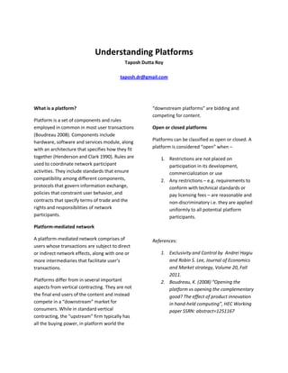 Understanding Platforms
Taposh Dutta Roy
taposh.dr@gmail.com
What is a platform?
Platform is a set of components and rules
employed in common in most user transactions
(Boudreau 2008). Components include
hardware, software and services module, along
with an architecture that specifies how they fit
together (Henderson and Clark 1990). Rules are
used to coordinate network participant
activities. They include standards that ensure
compatibility among different components,
protocols that govern information exchange,
policies that constraint user behavior, and
contracts that specify terms of trade and the
rights and responsibilities of network
participants.
Platform-mediated network
A platform-mediated network comprises of
users whose transactions are subject to direct
or indirect network effects, along with one or
more intermediaries that facilitate user’s
transactions.
Platforms differ from in several important
aspects from vertical contracting. They are not
the final end users of the content and instead
compete in a “downstream” market for
consumers. While in standard vertical
contracting, the “upstream” firm typically has
all the buying power, in platform world the
“downstream platforms” are bidding and
competing for content.
Open or closed platforms
Platforms can be classified as open or closed. A
platform is considered “open” when –
1. Restrictions are not placed on
participation in its development,
commercialization or use
2. Any restrictions – e.g. requirements to
conform with technical standards or
pay licensing fees – are reasonable and
non-discriminatory i.e. they are applied
uniformly to all potential platform
participants.
References:
1. Exclusivity and Control by Andrei Hagiu
and Robin S. Lee, Journal of Economics
and Market strategy, Volume 20, Fall
2011.
2. Boudreau, K. (2008) “Opening the
platform vs opening the complementary
good? The effect of product innovation
in hand-held computing”, HEC Working
paper SSRN: abstract=1251167
 