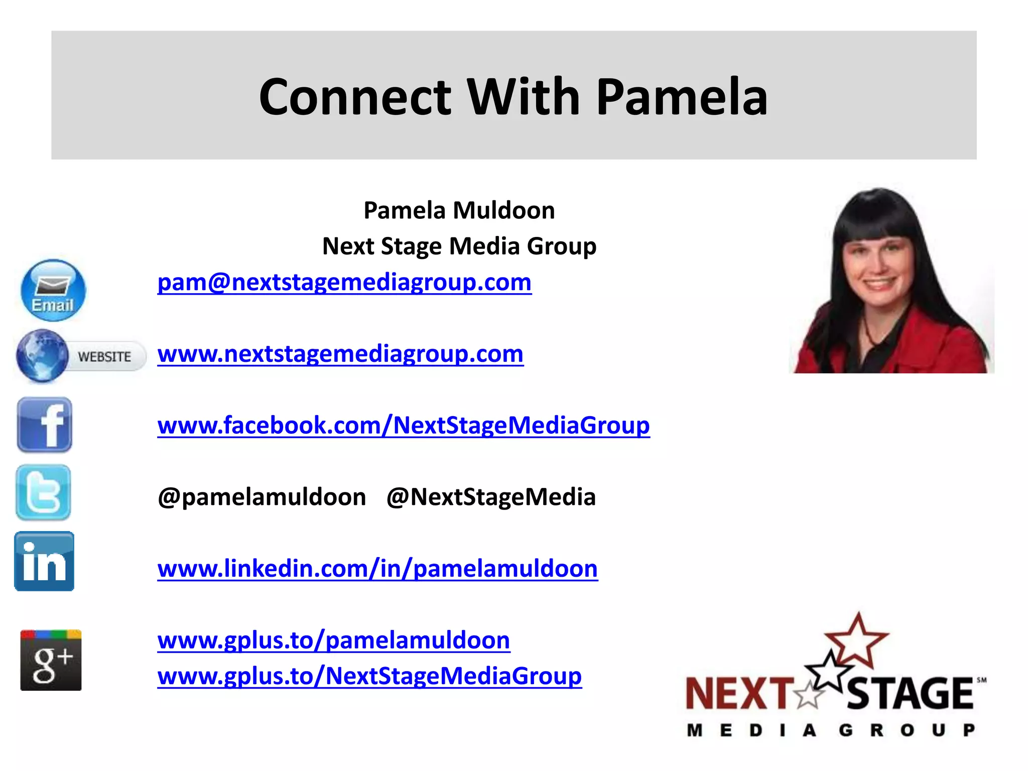 Connect With Pamela
Pamela Muldoon
Next Stage Media Group
pam@nextstagemediagroup.com
www.nextstagemediagroup.com
www.facebook.com/NextStageMediaGroup
@pamelamuldoon @NextStageMedia
www.linkedin.com/in/pamelamuldoon
www.gplus.to/pamelamuldoon
www.gplus.to/NextStageMediaGroup
 
