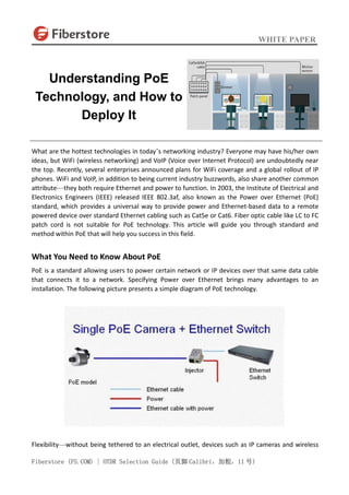 WHITE PAPER
Fiberstore (FS.COM) | OTDR Selection Guide (页脚 Calibri，加粗，11 号)
What are the hottest technologies in today’s networking industry? Everyone may have his/her own
ideas, but WiFi (wireless networking) and VoIP (Voice over Internet Protocol) are undoubtedly near
the top. Recently, several enterprises announced plans for WiFi coverage and a global rollout of IP
phones. WiFi and VoIP, in addition to being current industry buzzwords, also share another common
attribute—they both require Ethernet and power to function. In 2003, the Institute of Electrical and
Electronics Engineers (IEEE) released IEEE 802.3af, also known as the Power over Ethernet (PoE)
standard, which provides a universal way to provide power and Ethernet-based data to a remote
powered device over standard Ethernet cabling such as Cat5e or Cat6. Fiber optic cable like LC to FC
patch cord is not suitable for PoE technology. This article will guide you through standard and
method within PoE that will help you success in this field.
What You Need to Know About PoE
PoE is a standard allowing users to power certain network or IP devices over that same data cable
that connects it to a network. Specifying Power over Ethernet brings many advantages to an
installation. The following picture presents a simple diagram of PoE technology.
Flexibility—without being tethered to an electrical outlet, devices such as IP cameras and wireless
Understanding PoE
Technology, and How to
Deploy It
 