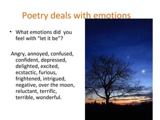 Poetry deals with emotions
• What emotions did you
  feel with “let it be”?

Angry, annoyed, confused,
 confident, depressed,
 delighted, excited,
 ecstactic, furious,
 frightened, intrigued,
 negative, over the moon,
 reluctant, terrific,
 terrible, wonderful.
 