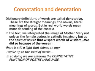 Connotation and denotation
Dictionary definitions of words are called denotative.
   These are the straight meanings, the obvius, literal
   meanings of words. But in real world words mean
   more depending of the context.
In the text, we interpreted the image of Mother Mary not
   only as the female godess in catholic imaginary but as
   the spirit of Music that wispers words of wisdom…We
   did so because of the verses :
there is still a light that shines on me/
 I wake up to the soud of music…
 In so doing we are entering the CONNOTATIVE
   FUNCTION OF POETRY LANGUAGE.
 