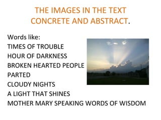 THE IMAGES IN THE TEXT
      CONCRETE AND ABSTRACT.
Words like:
TIMES OF TROUBLE
HOUR OF DARKNESS
BROKEN HEARTED PEOPLE
PARTED
CLOUDY NIGHTS
A LIGHT THAT SHINES
MOTHER MARY SPEAKING WORDS OF WISDOM
 