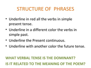 STRUCTURE OF PHRASES
• Underline in red all the verbs in simple
  present tense.
• Underline in a different color the verbs in
  simple past.
• Underline the Present continuous.
• Underline with another color the future tense.

WHAT VERBAL TENSE IS THE DOMINANT?
IS IT RELATED TO THE MEANING OF THE POEM?
 