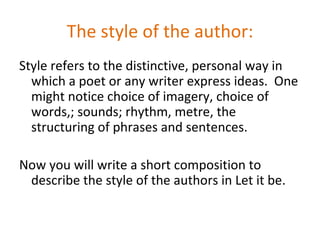 The style of the author:
Style refers to the distinctive, personal way in
  which a poet or any writer express ideas. One
  might notice choice of imagery, choice of
  words,; sounds; rhythm, metre, the
  structuring of phrases and sentences.

Now you will write a short composition to
 describe the style of the authors in Let it be.
 