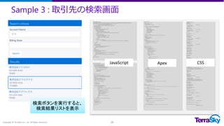 Sample 3 : 取引先の検索画面
Copyright © TerraSky Co., Ltd. All Rights Reserved. 16
【AccountSearch.cmp】
<aura:component controller="AccountSearchController" implements="force:appHostable,flexipage:availableForAllPageTypes">
<ltng:require scripts="/resource/TS_AccountSearch/jquery-1.11.3.min.js,
/resource/TS_AccountSearch/lodash.min.js" />
<aura:handler name="init" value="{!this}" action="{!c.doInit}" />
<div class="condition">
<!-- SearchBox Start -->
<div class="section">
<div class="sectionTitile">Search Box</div>
<div class="searchCondition">
<div class="searchItem">
<span class="searchItemLabel"></span>
<input type="text" id="selectInputItem" palaceholder="Account Name"/>
</div>
<div class="searchItem">
<span class="searchItemLabel"></span>
<select id="selectSearchItem">
<option value="">--None--</option>
</select>
</div>
<div class="searchButtonBox">
<input class="searchButton" type="button" value="Search" onclick="{!c.doSearch}"/>
</div>
</div>
</div>
<!-- Results Start -->
<div class="section">
<div class="sectionTitile">Search Results</div>
<div class="searchResult"></div>
</div>
</div>
<!-- detail Start -->
<div class="detail" style="display:none">
<div class="section">
<div id="TS_DetailSection" tabindex="0" class="sectionTitile">Detail</div>
<div class="detailList"></div>
<input type="button" value="Close" onclick="{!c.closeDetail}"/>
</div>
</div>
</aura:component>
【AccountSearchController.js】
({
doInit : function(component, event, helper){
var action = component.get('c.getOptions');
action.setCallback(this,function(response){
var sel = document.getElementById('selectSearchItem');
for(var i =0; i<response.getReturnValue().length; i++){
var val = response.getReturnValue()[i].BillingState;
if(val){
var op = document.createElement('option');
op.setAttribute('value',val);
op.innerHTML = val;
sel.appendChild(op);
}
}
});
$A.enqueueAction(action);
},
doSearch : function(component, event, helper) {
var accName = document.getElementById('selectInputItem').value;
var accState = document.getElementById('selectSearchItem').value;
var action;
if(accName !="" && accState == ""){
action = component.get('c.getAccountName');
}else if (accName == "" && accState != ""){
action = component.get('c.getAccountState');
}else{
action = component.get('c.getAccounts');
}
action.setParams({
'accName':accName,
'accState':accState
});
action.setCallback(this,function(response){
var str = '<% records.forEach(function (r) { %>¥
<div class="wrap">¥
<div class="mapframe">¥
<img class="map" src="/resource/mapicon/mapicon/icon_1r_64.png" address="<%= r.Street %>" />¥
</div>¥
<div id="<%= r.Id %>" class="recordList">¥
<div class="Name"><%= r.Name %></div>¥
<div>BillingAddress <br/>¥
Country : <%= r.Country %><br/>¥
PostalCode : <%= r.PostalCode %><br/>¥
State : <%= r.State %><br/>¥
City : <%= r.City %><br/>¥
Street : <%= r.Street %>¥
</div>¥
<div>Phone : <%= r.Phone %></div>¥
</div>¥
</div>¥
<% }); %>';
helper.setResult(component,str,response.getReturnValue(),event);
});
$A.enqueueAction(action);
},
closeDetail: function(){
// $('.detail').fadeOut('normal');
$('.detail').hide();
$('.condition').fadeIn('normal');
},
navigate : function() {
},
})
【AccountSearchHelper.js】
({
setResult: function(cmp,str,record,event) {
var self = this;
function toArray(fakeArray) {
return Array.prototype.slice.call(fakeArray);
}
$(function () {
var records = Array.apply(null, new Array(record.length)).map(function (n, i) {
var address = encodeURIComponent(record[i].BillingStreet);
return {
Id: record[i].Id,
Name: record[i].Name,
Country: record[i].BillingCountry,
PostalCode: record[i].BillingPostalCode,
State: record[i].BillingState,
City: record[i].BillingCity,
Street: record[i].BillingStreet,
Phone: record[i].Phone,
Address: address
};
});
var template = _.template(str);
document.getElementsByClassName('searchResult')[0].innerHTML = template({records: records});
});
/* 詳細表示用 */
$('.recordList').click(function (ev) {
self.setDetailList(cmp,record,ev);
$('.detail').fadeIn('normal');
$('.condition').hide();
});
/* 地図表示用 */
$('.map').click(function (e) {
var address = encodeURIComponent($(e.target).attr('address'));
var urlEvent = $A.get("e.force:navigateToURL");
urlEvent.setParams({
"url": 'https://www.google.com/maps/place/' + address
});
urlEvent.fire();
});
},
setDetailList: function(cmp,record,ev){
var self = this;
var recordId = ev.currentTarget.id;
var str = '<% records.forEach(function (r) { %>¥
<div class="recordDetail">¥
<div class="Name"><%= r.Name %></div>¥
<div>BillingAddress <br/>¥
Country : <%= r.Country %><br/>¥
PostalCode : <%= r.PostalCode %><br/>¥
State : <%= r.State %><br/>¥
City : <%= r.City %><br/>¥
Street : <%= r.Street %>¥
</div>¥
<div>Phone : <%= r.Phone %></div>¥
<div class="conRelatedList">¥
<table>¥
<thead>¥
<tr>¥
<th>No.</th><th>Contact Name</th>¥
</tr>¥
</thead>¥
<tbody class="conRelatedListBody">¥
</tbody>¥
</table>¥
</div>¥
<div class="oppRelatedList">¥
<table>¥
<thead>¥
<tr>¥
<th>No.</th><th>Opportunity Name</th>¥
</tr>¥
</thead>¥
<tbody class="oppRelatedListBody">¥
</tbody
>¥
</table>¥
</div>¥
</div><br/>¥
<% }); %>'
function toArray(fakeArray) {
return Array.prototype.slice.call(fakeArray);
}
$(function () {
var records = Array.apply(null, new Array(record.length)).map(function (n, i) {
return {
Id: record[i].Id,
Name: record[i].Name,
Country: record[i].BillingCountry,
PostalCode: record[i].BillingPostalCode,
State: record[i].BillingState,
City: record[i].BillingCity,
Street: record[i].BillingStreet,
Phone: record[i].Phone,
Contacts: record[i].Contacts,
Opportunities: record[i].Opportunities
};
});
var template = _.template(str);
for(var i=0; i<records.length; i++){
if(records[i].Id == recordId){
document.getElementsByClassName('detailList')[0].innerHTML = template({records: [records[i]]});
self.setRelatedList(records[i]);
}
}
});
},
setRelatedList: function(record){
var conStr = '<% records.forEach(function (r) { %>¥
<tr>¥
<td>No.<%= r.count %></td><td><%= r.cName %></td><td><i class="fa fa-phone"></i></td><td><i class="fa fa-envelope-o"></i></td>¥
</tr>¥
<% }); %>'
var oppStr = '<% records.forEach(function (r) { %>¥
<tr>¥
<td>No.<%= r.count %></td><td><%= r.oName %></td>¥
</tr>¥
<% }); %>'
function toArray(fakeArray) {
return Array.prototype.slice.call(fakeArray);
}
$(function () {
var template;
if(record.Contacts){
var cRecords = Array.apply(null, new Array(record.Contacts.length)).map(function (n, i) {
return {
count: i+1,
cName: record.Contacts[i].Name
};
});
template = _.template(conStr);
document.getElementsByClassName('conRelatedListBody')[0].innerHTML = template({records: cRecords});
}
if(record.Opportunities){
var oRecords = Array.apply(null, new Array(record.Opportunities.length)).map(function (n, i) {
return {
count: i+1,
oName: record.Opportunities[i].Name
};
});
template = _.template(oppStr);
document.getElementsByClassName('oppRelatedListBody')[0].innerHTML = template({records: oRecords});
}
});
}
})
【AccountSearchStyle.css】
.THIS .section {
padding: 3px;
border: solid 1px #ccc;
border-radius: 5px;
-webkit-border-radius: 5px;
-moz-border-radius: 5px;
margin: 5px;
}
.THIS .sectionTitile{
background: #717ECD;
border-radius: 5px;
-webkit-border-radius: 5px;
-moz-border-radius: 5px;
padding: 5px;
color: #fff;
}
.THIS .searchCondition {
padding: 5px;
}
.THIS #selectInputItem{
height: 30px;
min-width: 10em;
border:solid 1px #ccc;
border-radius: 5px;
-webkit-border-radius: 5px;
-moz-border-radius: 5px;
margin-left: 5px;
}
.THIS #selectSearchItem{
height: 30px;
min-width: 10em;
border:solid 1px #ccc;
border-radius: 5px;
-webkit-border-radius: 5px;
-moz-border-radius: 5px;
margin-left: 5px;
}
.THIS .searchItem {
display: inline-block;
margin: 5px 10px;
}
.THIS .searchItemLabel{
display: inline-block;
text-align: left;
}
.THIS .searchButtonBox{
display: inline-block;
}
.THIS .searchButton{
height: 30px;
}
.THIS .Name {
font-size: 1.2em;
font-weight: bold;
margin-bottom: 5px;
}
.THIS .wrap {
position: relative;
}
.THIS .recordList {
padding: 10px;
background: #fff;
border:1px solid rgb(199, 199, 199);
border-radius: 5px;
-webkit-border-radius: 5px;
-moz-border-radius: 5px;
margin-top:10px;
box-shadow:rgba(113, 135, 164, 0.65098) 4px 3px 6px -3px;
-webkit-box-shadow:rgba(113, 135, 164, 0.65098) 4px 3px 6px -3px;
-moz-box-shadow:rgba(113, 135, 164, 0.65098) 4px 3px 6px -3px;
}
.THIS .mapframe {
position: absolute;
right: 0;
top: 0;
}
.THIS .recordDetail {
padding: 10px;
background: #fff;
border:1px solid rgb(199, 199, 199);
margin-top: 3px;
border-radius: 5px;
-webkit-border-radius: 5px;
-moz-border-radius: 5px;
box-shadow:rgba(113, 135, 164, 0.65098) 4px 3px 6px -3px;
-webkit-box-shadow:rgba(113, 135, 164, 0.65098) 4px 3px 6px -3px;
-moz-box-shadow:rgba(113, 135, 164, 0.65098) 4px 3px 6px -3px;
}
/* Contact Table */
.THIS .conRelatedList {
margin:10px 0;
}
.THIS .conRelatedList table {
border-collapse: separate;
border-spacing: 1px;
}
.THIS .conRelatedList table thead tr {
background: #56458c;
color: #fff;
}
.THIS .conRelatedList table thead tr th {
padding: 5px;
}
.THIS .conRelatedList table tbody tr td {
padding: 5px;
border-bottom: solid 1px #ddd;
}
/* Opportunity Table */
.THIS .oppRelatedList {
margin:10px 0;
}
.THIS .oppRelatedList table {
border-collapse: separate;
border-spacing: 1px;
}
.THIS .oppRelatedList table thead tr {
background: #F3AE4E;
}
.THIS .oppRelatedList table thead tr th {
padding: 5px;
}
.THIS .oppRelatedList table tbody tr td {
padding: 5px;
border-bottom: solid 1px #ddd;
}
JavaScript CSSApex
検索ボタンを実行すると、
検索結果リストを表示
 