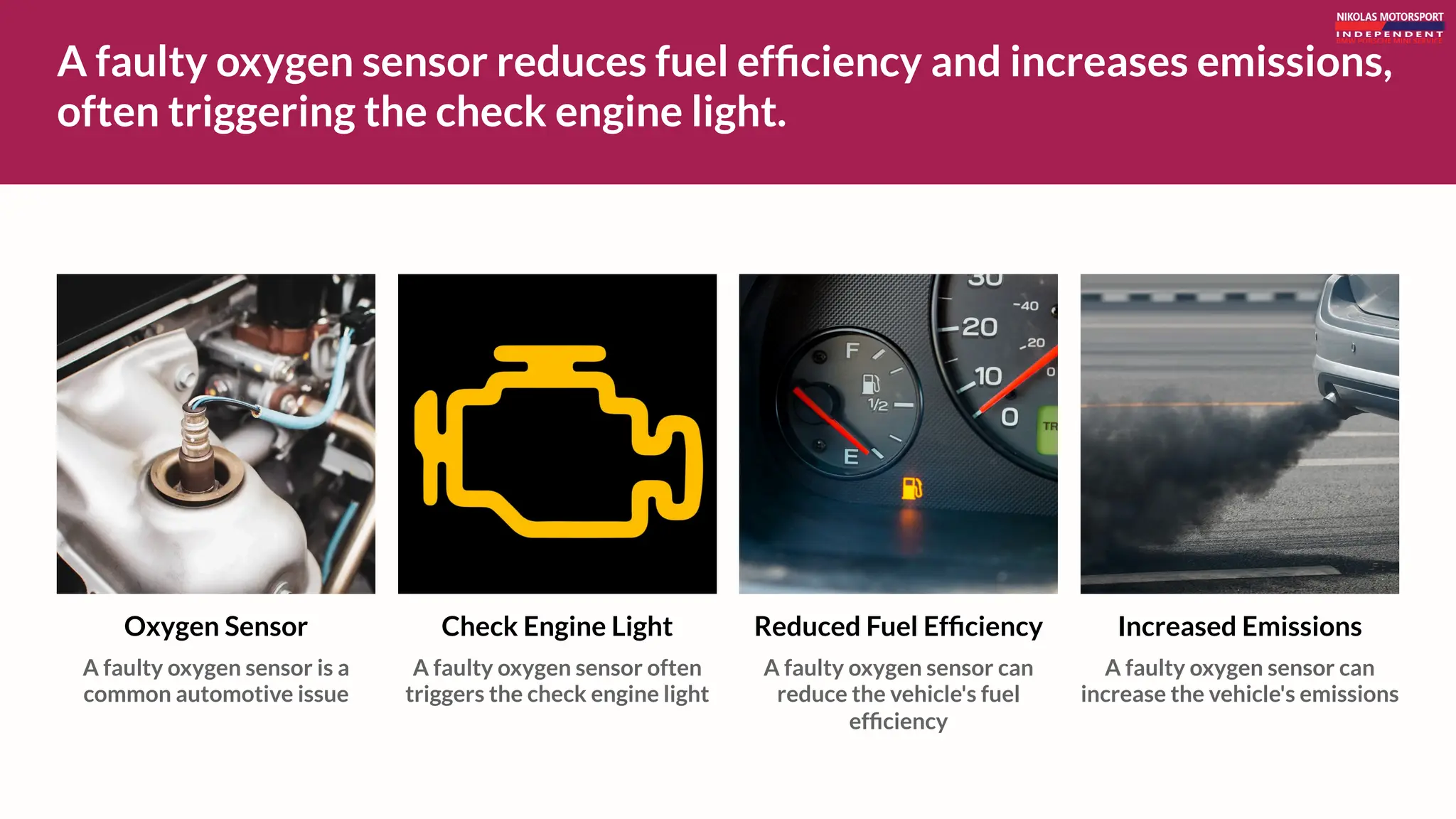 A faulty oxygen sensor reduces fuel efficiency and increases emissions,
often triggering the check engine light.
Check Engine Light
A faulty oxygen sensor often
triggers the check engine light
Increased Emissions
A faulty oxygen sensor can
increase the vehicle's emissions
Reduced Fuel Efficiency
A faulty oxygen sensor can
reduce the vehicle's fuel
efficiency
Oxygen Sensor
A faulty oxygen sensor is a
common automotive issue
 
