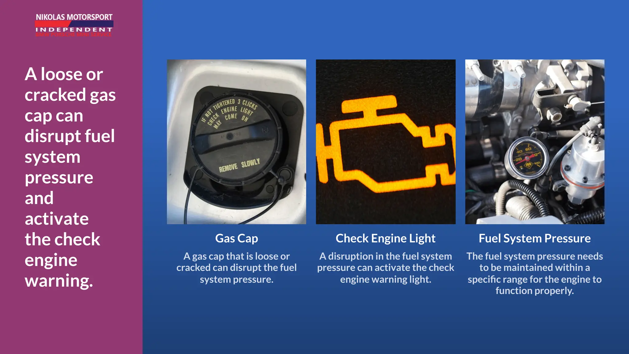 A loose or
cracked gas
cap can
disrupt fuel
system
pressure
and
activate
the check
engine
warning.
Gas Cap
A gas cap that is loose or
cracked can disrupt the fuel
system pressure.
Check Engine Light
A disruption in the fuel system
pressure can activate the check
engine warning light.
Fuel System Pressure
The fuel system pressure needs
to be maintained within a
specific range for the engine to
function properly.
 