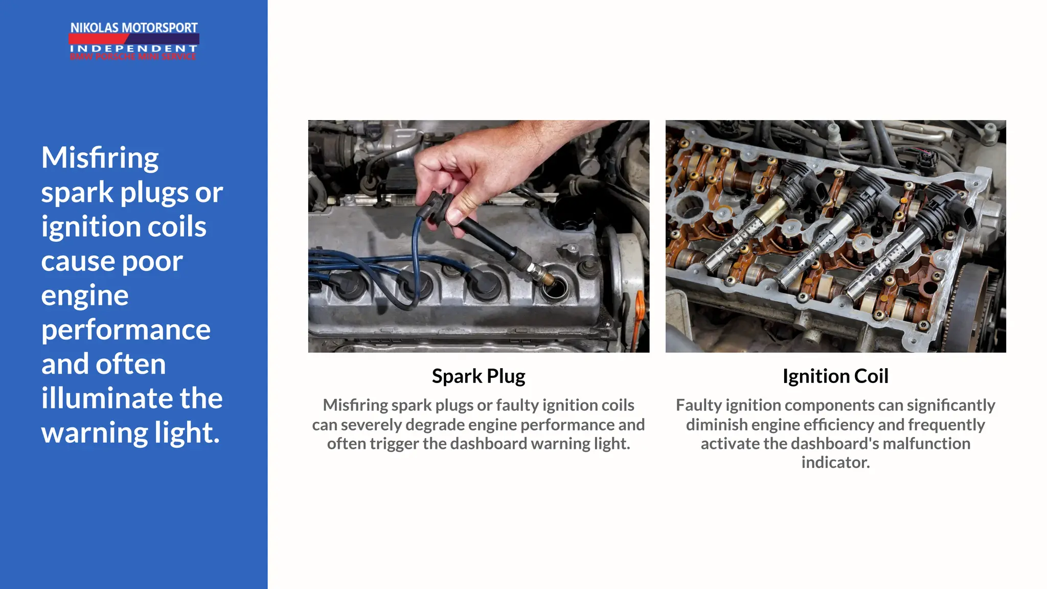 Misfiring
spark plugs or
ignition coils
cause poor
engine
performance
and often
illuminate the
warning light.
Ignition Coil
Faulty ignition components can significantly
diminish engine efficiency and frequently
activate the dashboard's malfunction
indicator.
Spark Plug
Misfiring spark plugs or faulty ignition coils
can severely degrade engine performance and
often trigger the dashboard warning light.
 