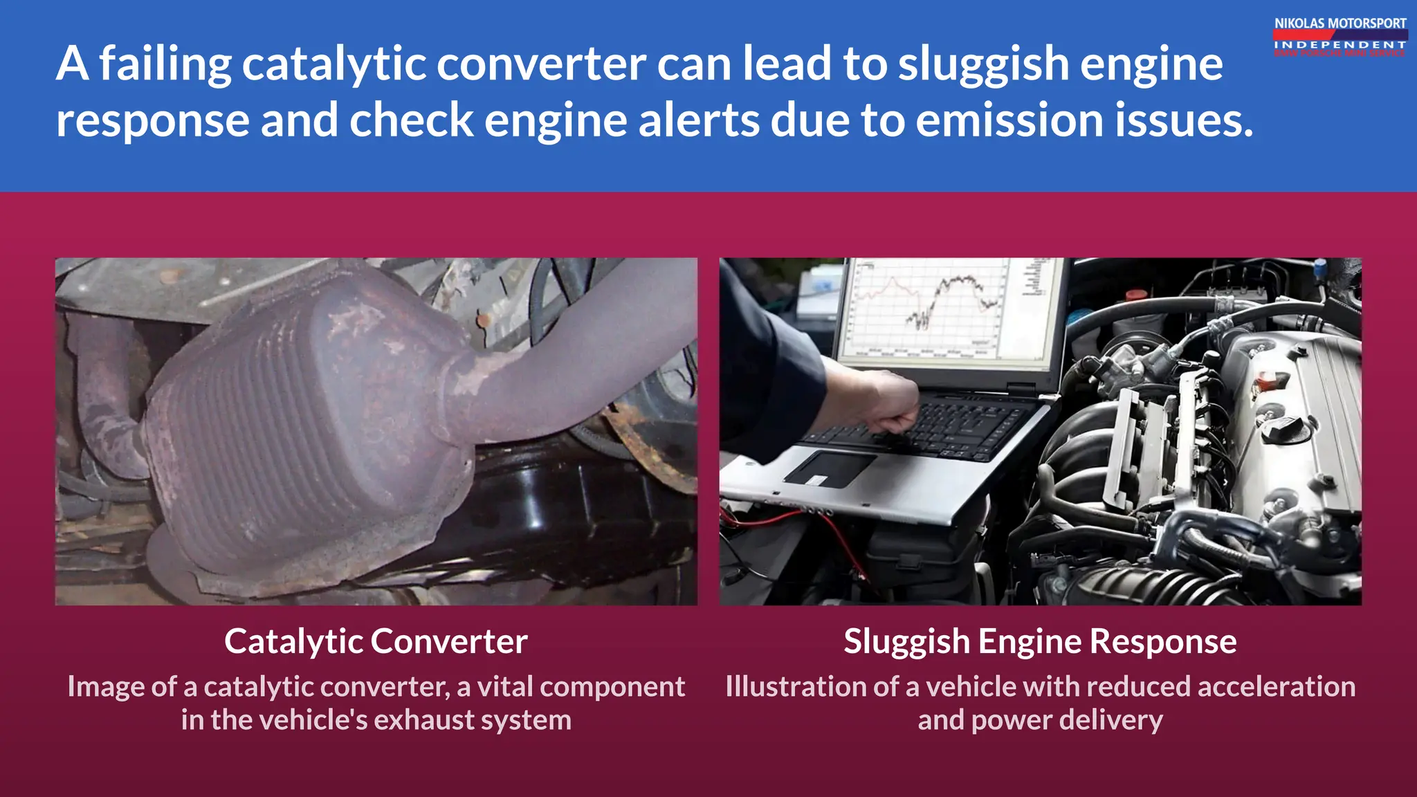 A failing catalytic converter can lead to sluggish engine
response and check engine alerts due to emission issues.
Sluggish Engine Response
Illustration of a vehicle with reduced acceleration
and power delivery
Catalytic Converter
Image of a catalytic converter, a vital component
in the vehicle's exhaust system
 