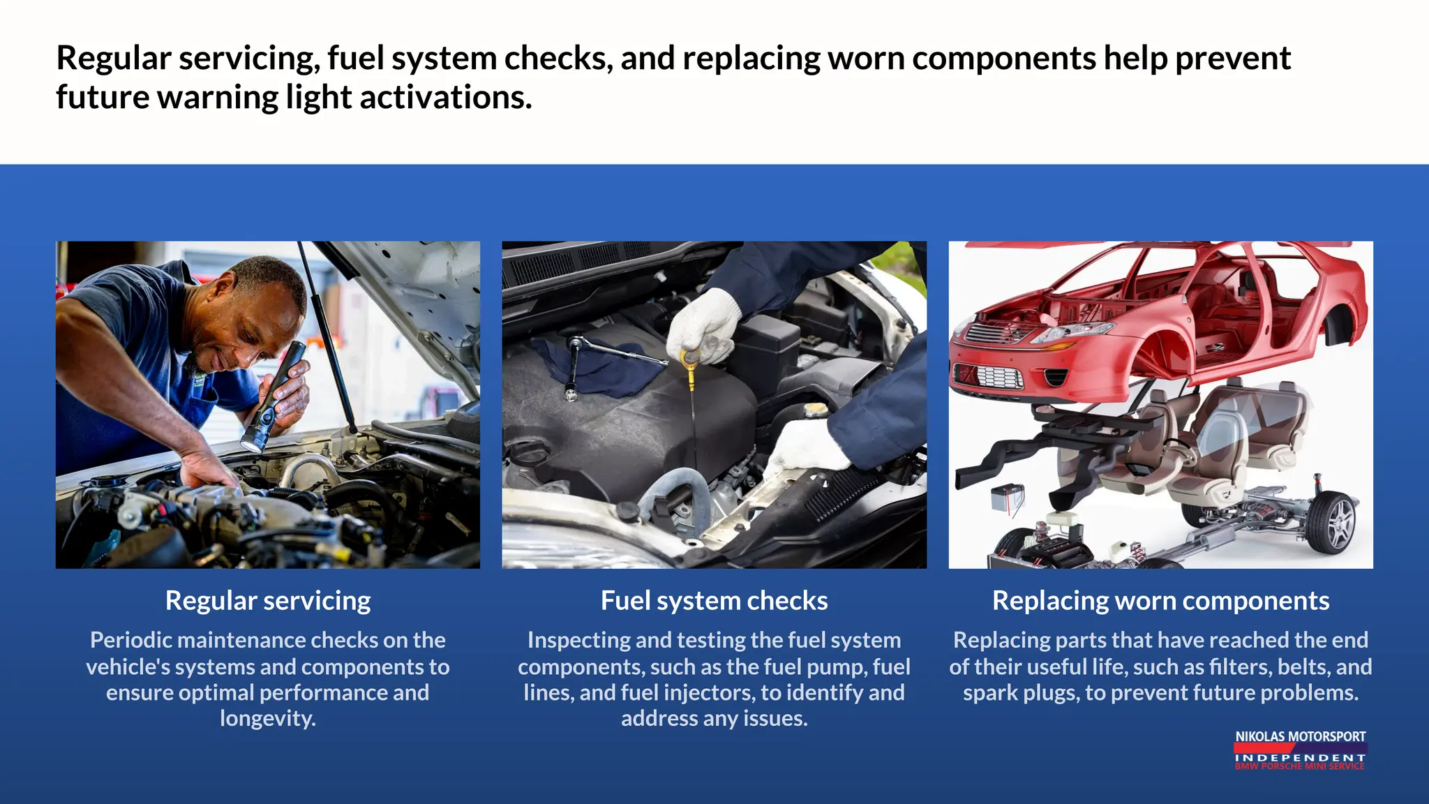 Regular servicing, fuel system checks, and replacing worn components help prevent
future warning light activations.
Replacing worn components
Replacing parts that have reached the end
of their useful life, such as filters, belts, and
spark plugs, to prevent future problems.
Regular servicing
Periodic maintenance checks on the
vehicle's systems and components to
ensure optimal performance and
longevity.
Fuel system checks
Inspecting and testing the fuel system
components, such as the fuel pump, fuel
lines, and fuel injectors, to identify and
address any issues.
 