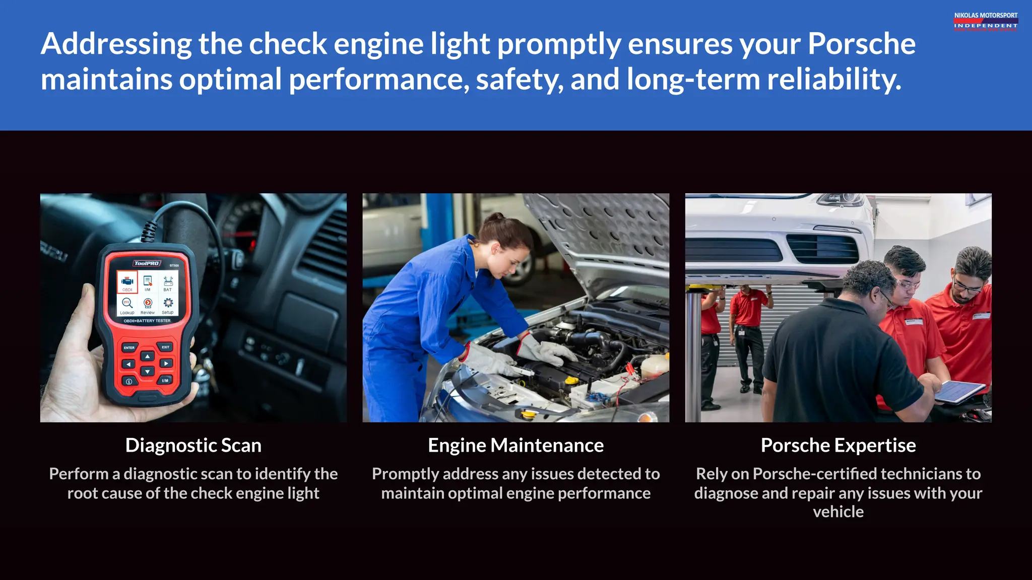 Addressing the check engine light promptly ensures your Porsche
maintains optimal performance, safety, and long-term reliability.
Diagnostic Scan
Perform a diagnostic scan to identify the
root cause of the check engine light
Engine Maintenance
Promptly address any issues detected to
maintain optimal engine performance
Porsche Expertise
Rely on Porsche-certified technicians to
diagnose and repair any issues with your
vehicle
 