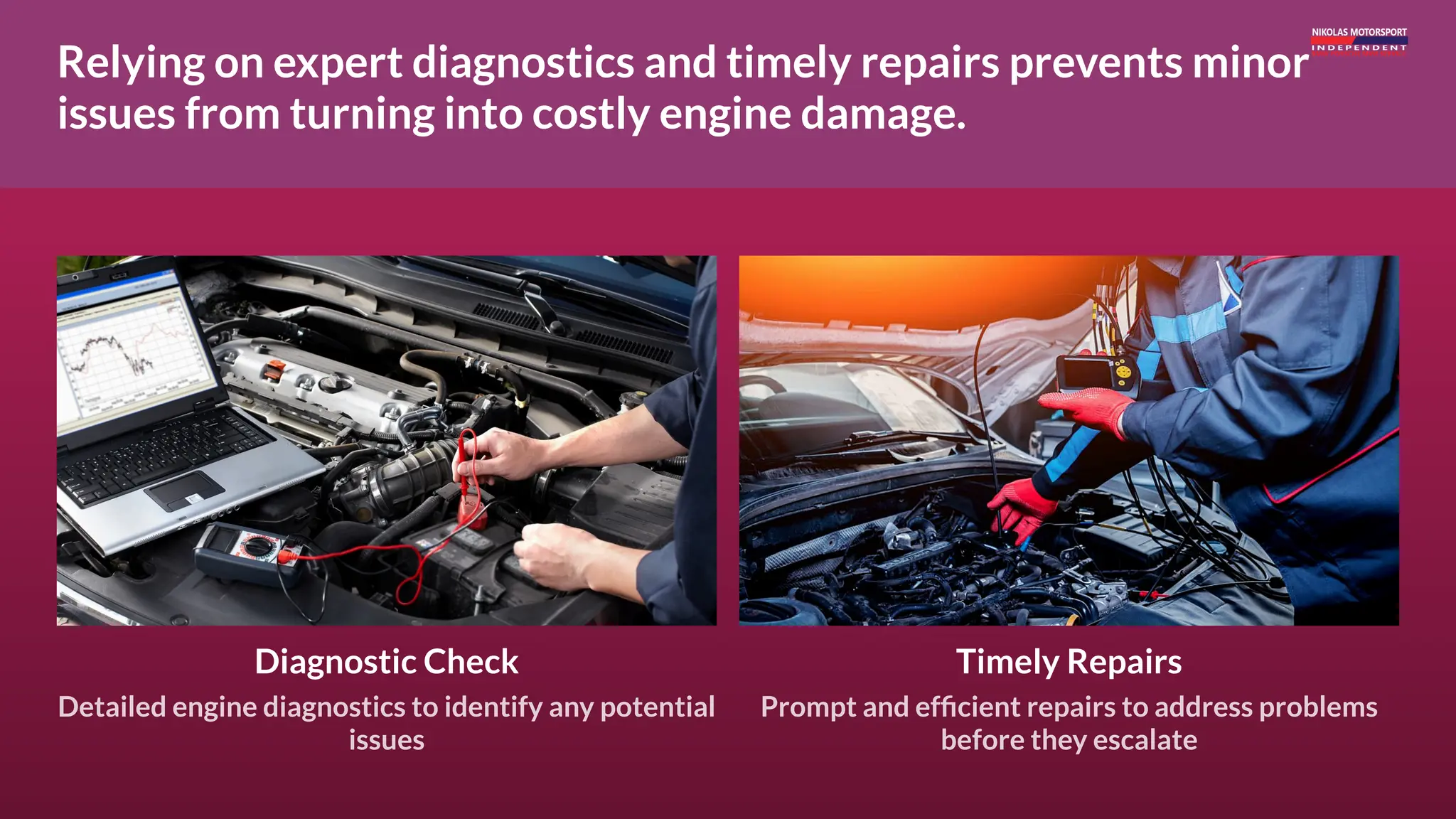 Relying on expert diagnostics and timely repairs prevents minor
issues from turning into costly engine damage.
Diagnostic Check
Detailed engine diagnostics to identify any potential
issues
Timely Repairs
Prompt and efficient repairs to address problems
before they escalate
 