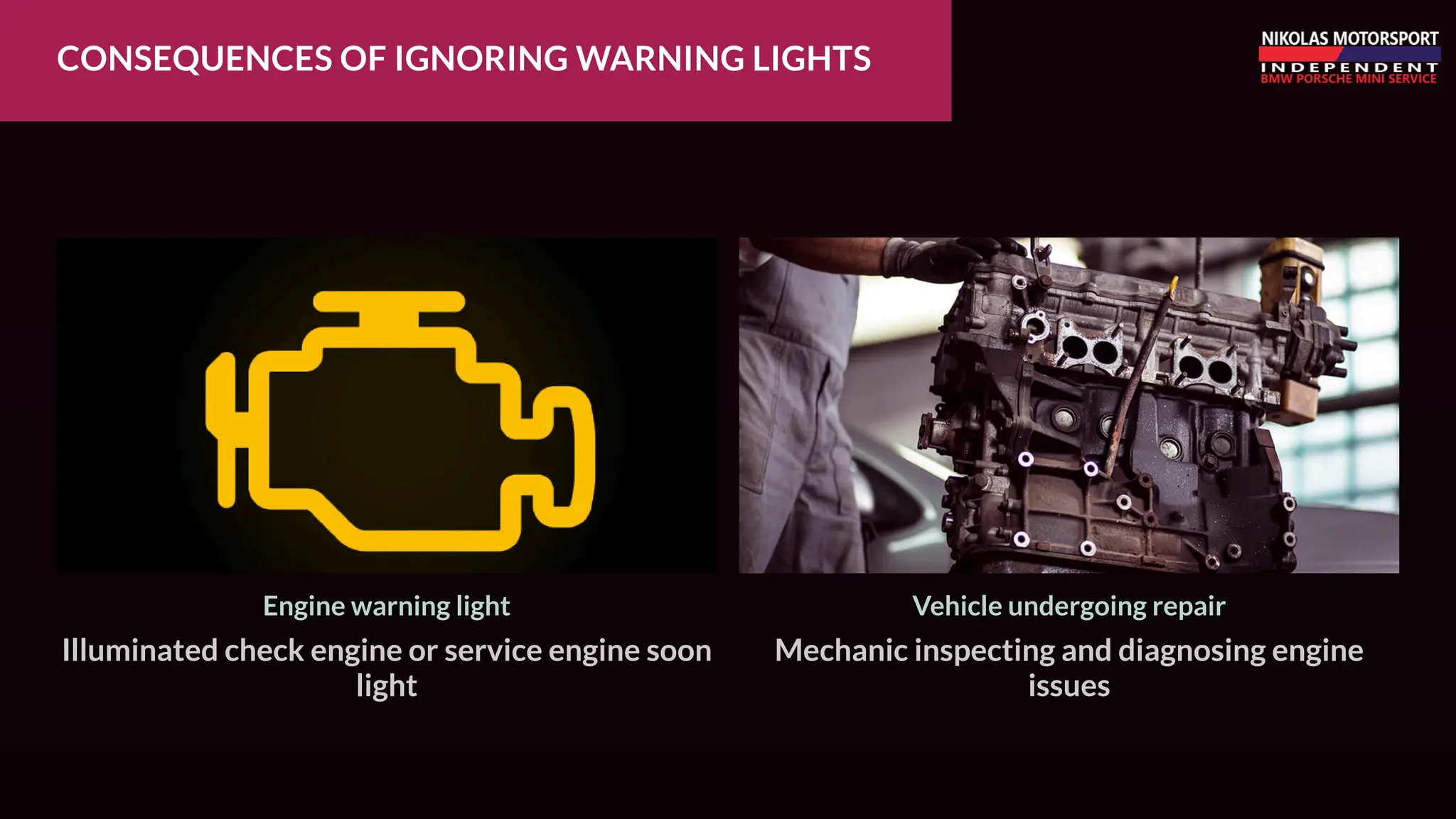 CONSEQUENCES OF IGNORING WARNING LIGHTS
Mechanic inspecting and diagnosing engine
issues
Vehicle undergoing repair
Illuminated check engine or service engine soon
light
Engine warning light
 
