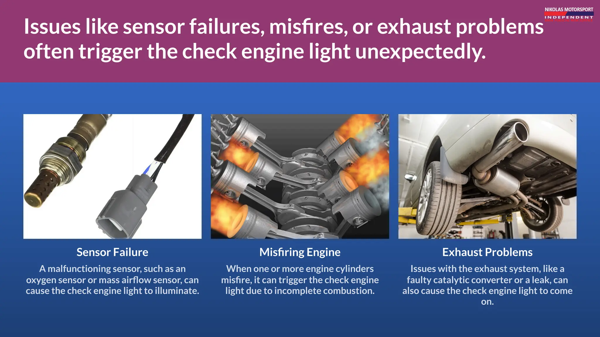 Issues like sensor failures, misfires, or exhaust problems
often trigger the check engine light unexpectedly.
Sensor Failure
A malfunctioning sensor, such as an
oxygen sensor or mass airflow sensor, can
cause the check engine light to illuminate.
Exhaust Problems
Issues with the exhaust system, like a
faulty catalytic converter or a leak, can
also cause the check engine light to come
on.
Misfiring Engine
When one or more engine cylinders
misfire, it can trigger the check engine
light due to incomplete combustion.
 