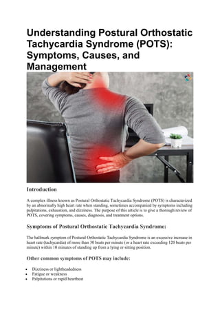 Understanding Postural Orthostatic
Tachycardia Syndrome (POTS):
Symptoms, Causes, and
Management
Introduction
A complex illness known as Postural Orthostatic Tachycardia Syndrome (POTS) is characterized
by an abnormally high heart rate when standing, sometimes accompanied by symptoms including
palpitations, exhaustion, and dizziness. The purpose of this article is to give a thorough review of
POTS, covering symptoms, causes, diagnosis, and treatment options.
Symptoms of Postural Orthostatic Tachycardia Syndrome:
The hallmark symptom of Postural Orthostatic Tachycardia Syndrome is an excessive increase in
heart rate (tachycardia) of more than 30 beats per minute (or a heart rate exceeding 120 beats per
minute) within 10 minutes of standing up from a lying or sitting position.
Other common symptoms of POTS may include:
 Dizziness or lightheadedness
 Fatigue or weakness
 Palpitations or rapid heartbeat
 