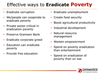 Effective ways to Eradicate Poverty
• Eradicate corruption

• Eradicate unemployment

• We/people can cooperate to
eradicate poverty

• Create food security

• Private sector critical in
eradication poverty
• Preserve Grameen Bank
• Eradicate corporate greed
• Education can eradicate
poverty

• Provide free education

• Boost agricultural productivity
• Industrial development
• Natural resource
management
• Women empowerment
• Spend on poverty eradication
than entertainment
• Spend on eradication of
poverty than on war

 