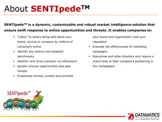 About SENTIpedeTM
SENTIpedeTM is a dynamic, customizable and robust market intelligence solution that
ensure swift response to online opportunities and threats. It enables companies to:
“Listen” to what’s being said about your

your brand and organization--and your

brand, service or company by millions of



reputation

consumers online





Identify key metrics and establish
benchmarks

Evaluate the effectiveness of marketing

campaigns


Executives and other directors who require a



Identify--and drive outreach--to influencers

macro-look at their company’s positioning in



Quickly uncover opportunities and spot

the marketplace

threats



Proactively monitor, protect and promote

 