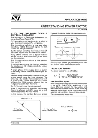 ®                                                                            APPLICATION NOTE


                                           UNDERSTANDING POWER FACTOR
                                                                                                                   by L. Wuidart

IF YOU THINK THAT POWER FACTOR IS                           Figure 1: Full Wave Bridge Rectifier Waveforms.
ONLY COS ϕ, THINK AGAIN !
The big majority of Electronics designers do not                           Imains
worry about Power Factor (P.F.)                                                                                    Vdc
P.F. is something you learnt one day at school in                            Vmains                       Load
your Electrotechnics course"as being cos ϕ.
This conventional definition is only valid when
                                                                   Vdc
considering IDEAL Sinusoidal signals for both
current and voltage waveforms.
But the reality is something else, because most off-                                         Vmains
line power supplies draw a non-sinusoidal current!
                                                                                                                         t
Many off-line systems have a typical front-end                                   Imains
                                                                      0                        T/2                  T
section made by a rectification bridge and an in-
put filter capacitor.                                                      D95IN223

This front-end section acts as a peak detector
(see figure 1).                                             IEC555-2 only defines the current harmonic con-
A current flows to charge the capacitor only when           tent limits of mains supplied equipments.
the istantaneous AC voltage exceeds the voltage
on the capacitor.
                                                            THEORETICAL MEANING
A single phase off-line supply draws a current
pulse during a small fraction of the half-cycle du-         The power factor (P.F.) is defined by:
ration.
                                                                              P      REALPOWER
Between those current peaks, the load draws the                   P.F. =        =
energy stored inside the input capacitor. The                                 S TOTAL APPARENT POWER
phase lag ϕ but also the harmonic content of such
a typical pulsed current waveform produce non
                                                            Ideal Sinusoidal Signals
efficient extra RMS currents, affecting then the
real power available from the mains.                        Both current and voltage waveforms are assumed
                                                            to be IDEAL SINUSOIDAL waveforms. If the
So, P.F. is much more than simply cos ϕ!                    phase difference between the input voltage and
The P.F. value measures how much the mains ef-              the current waveforms is defined as the phase lag
ficiency is affected by BOTH phase lag ϕ AND                angle or displacement angle, the corresponding
harmonic content of the input current.                      graphical representation of power vectors gives:
In this context, the standard European project              The corresponding power give:

                   P = VRMS IRMS Cos ϕ


                         ϕ


                                                                                      Then, by definition:
     S = VRMS IRMS                              Q = VRMS IRMS Sin ϕ
  total apparent power                      reactive or quadrature power
                                                                                                          P
                                                                                                 P.F. =     Cosϕ
                                                                                                          S



         D95IN224A




AN824/1003                                                                                                                   1/5
 