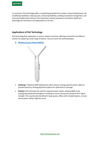 https://www.gotraka.com
In conclusion, PoE technology offers a compelling proposition for modern network deployments. By
simplifying installation, reducing costs, enhancing flexibility, enabling centralized management, and
ensuring reliable power delivery, PoE streamlines network operations and delivers significant
advantages for businesses and organizations of all sizes.
Applications of PoE Technology
PoE technology finds application in various network scenarios, offering a convenient and efficient
solution for powering a wide range of devices. Here are some real-world examples:
1. Wireless Access Points (WAPs):
• Challenge: Traditional WAP deployments often require running separate power cables to
provide electricity, limiting placement options for optimal Wi-Fi coverage.
• Solution: PoE eliminates the need for separate power outlets, allowing WAPs to be
strategically positioned throughout a building to ensure strong and consistent Wi-Fi signal
strength. This is particularly beneficial in large spaces, offices with complex layouts, or areas
where power outlets might be scarce.
 