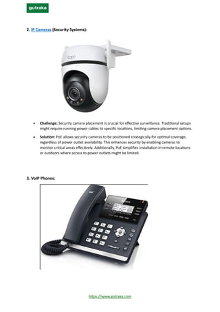 https://www.gotraka.com
2. IP Cameras (Security Systems):
• Challenge: Security camera placement is crucial for effective surveillance. Traditional setups
might require running power cables to specific locations, limiting camera placement options.
• Solution: PoE allows security cameras to be positioned strategically for optimal coverage,
regardless of power outlet availability. This enhances security by enabling cameras to
monitor critical areas effectively. Additionally, PoE simplifies installation in remote locations
or outdoors where access to power outlets might be limited.
3. VoIP Phones:
 