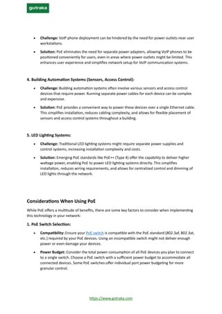 https://www.gotraka.com
• Challenge: VoIP phone deployment can be hindered by the need for power outlets near user
workstations.
• Solution: PoE eliminates the need for separate power adapters, allowing VoIP phones to be
positioned conveniently for users, even in areas where power outlets might be limited. This
enhances user experience and simplifies network setup for VoIP communication systems.
4. Building Automation Systems (Sensors, Access Control):
• Challenge: Building automation systems often involve various sensors and access control
devices that require power. Running separate power cables for each device can be complex
and expensive.
• Solution: PoE provides a convenient way to power these devices over a single Ethernet cable.
This simplifies installation, reduces cabling complexity, and allows for flexible placement of
sensors and access control systems throughout a building.
5. LED Lighting Systems:
• Challenge: Traditional LED lighting systems might require separate power supplies and
control systems, increasing installation complexity and costs.
• Solution: Emerging PoE standards like PoE++ (Type 4) offer the capability to deliver higher
wattage power, enabling PoE to power LED lighting systems directly. This simplifies
installation, reduces wiring requirements, and allows for centralized control and dimming of
LED lights through the network.
Considerations When Using PoE
While PoE offers a multitude of benefits, there are some key factors to consider when implementing
this technology in your network:
1. PoE Switch Selection:
• Compatibility: Ensure your PoE switch is compatible with the PoE standard (802.3af, 802.3at,
etc.) required by your PoE devices. Using an incompatible switch might not deliver enough
power or even damage your devices.
• Power Budget: Consider the total power consumption of all PoE devices you plan to connect
to a single switch. Choose a PoE switch with a sufficient power budget to accommodate all
connected devices. Some PoE switches offer individual port power budgeting for more
granular control.
 