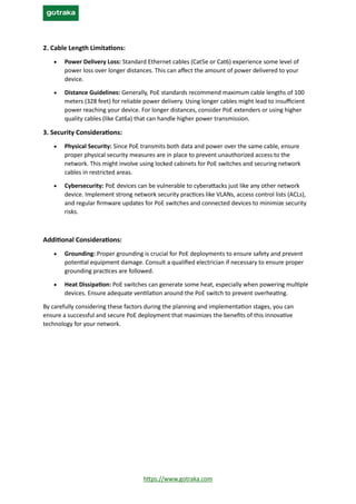 https://www.gotraka.com
2. Cable Length Limitations:
• Power Delivery Loss: Standard Ethernet cables (Cat5e or Cat6) experience some level of
power loss over longer distances. This can affect the amount of power delivered to your
device.
• Distance Guidelines: Generally, PoE standards recommend maximum cable lengths of 100
meters (328 feet) for reliable power delivery. Using longer cables might lead to insufficient
power reaching your device. For longer distances, consider PoE extenders or using higher
quality cables (like Cat6a) that can handle higher power transmission.
3. Security Considerations:
• Physical Security: Since PoE transmits both data and power over the same cable, ensure
proper physical security measures are in place to prevent unauthorized access to the
network. This might involve using locked cabinets for PoE switches and securing network
cables in restricted areas.
• Cybersecurity: PoE devices can be vulnerable to cyberattacks just like any other network
device. Implement strong network security practices like VLANs, access control lists (ACLs),
and regular firmware updates for PoE switches and connected devices to minimize security
risks.
Additional Considerations:
• Grounding: Proper grounding is crucial for PoE deployments to ensure safety and prevent
potential equipment damage. Consult a qualified electrician if necessary to ensure proper
grounding practices are followed.
• Heat Dissipation: PoE switches can generate some heat, especially when powering multiple
devices. Ensure adequate ventilation around the PoE switch to prevent overheating.
By carefully considering these factors during the planning and implementation stages, you can
ensure a successful and secure PoE deployment that maximizes the benefits of this innovative
technology for your network.
 