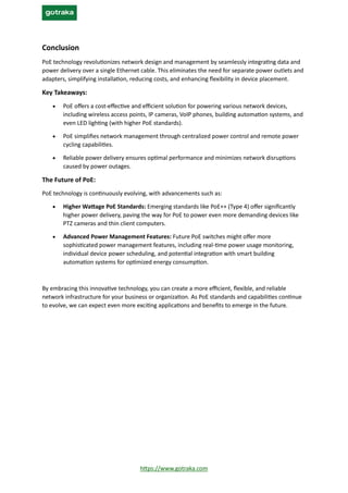 https://www.gotraka.com
Conclusion
PoE technology revolutionizes network design and management by seamlessly integrating data and
power delivery over a single Ethernet cable. This eliminates the need for separate power outlets and
adapters, simplifying installation, reducing costs, and enhancing flexibility in device placement.
Key Takeaways:
• PoE offers a cost-effective and efficient solution for powering various network devices,
including wireless access points, IP cameras, VoIP phones, building automation systems, and
even LED lighting (with higher PoE standards).
• PoE simplifies network management through centralized power control and remote power
cycling capabilities.
• Reliable power delivery ensures optimal performance and minimizes network disruptions
caused by power outages.
The Future of PoE:
PoE technology is continuously evolving, with advancements such as:
• Higher Wattage PoE Standards: Emerging standards like PoE++ (Type 4) offer significantly
higher power delivery, paving the way for PoE to power even more demanding devices like
PTZ cameras and thin client computers.
• Advanced Power Management Features: Future PoE switches might offer more
sophisticated power management features, including real-time power usage monitoring,
individual device power scheduling, and potential integration with smart building
automation systems for optimized energy consumption.
By embracing this innovative technology, you can create a more efficient, flexible, and reliable
network infrastructure for your business or organization. As PoE standards and capabilities continue
to evolve, we can expect even more exciting applications and benefits to emerge in the future.
 